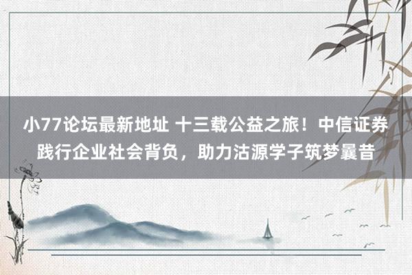 小77论坛最新地址 十三载公益之旅！中信证券践行企业社会背负，助力沽源学子筑梦曩昔