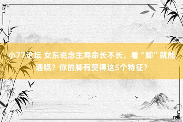 小77论坛 女东说念主寿命长不长,看“脚”就能通晓?你的脚有莫得这5个特征?