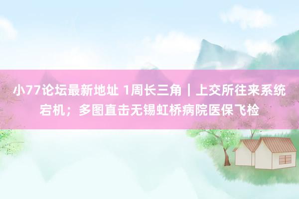 小77论坛最新地址 1周长三角｜上交所往来系统宕机；多图直击无锡虹桥病院医保飞检