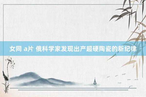 女同 a片 俄科学家发现出产超硬陶瓷的新纪律