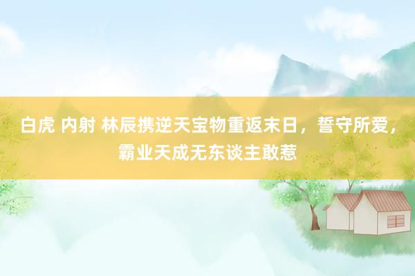 白虎 内射 林辰携逆天宝物重返末日，誓守所爱，霸业天成无东谈主敢惹