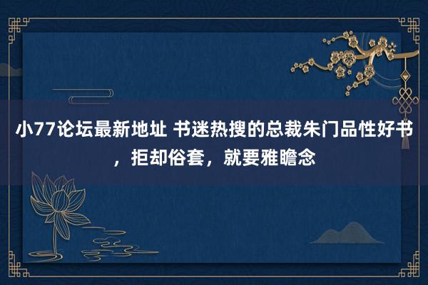 小77论坛最新地址 书迷热搜的总裁朱门品性好书，拒却俗套，就要雅瞻念