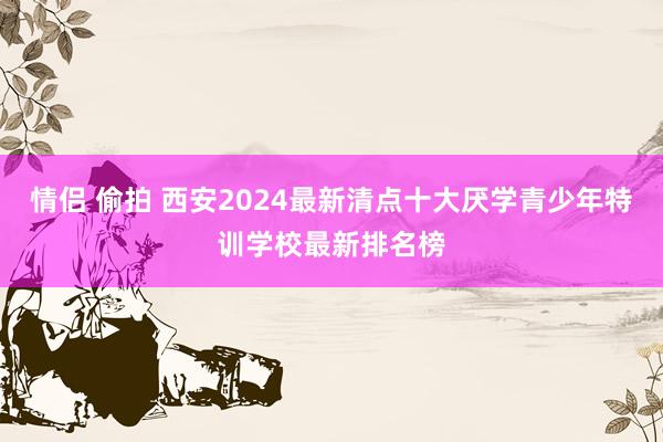 情侣 偷拍 西安2024最新清点十大厌学青少年特训学校最新排名榜