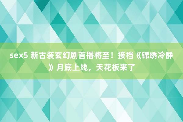 sex5 新古装玄幻剧首播将至！接档《锦绣冷静》月底上线，天花板来了