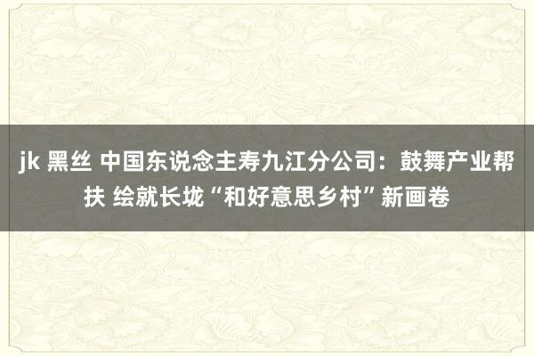 jk 黑丝 中国东说念主寿九江分公司：鼓舞产业帮扶 绘就长垅“和好意思乡村”新画卷