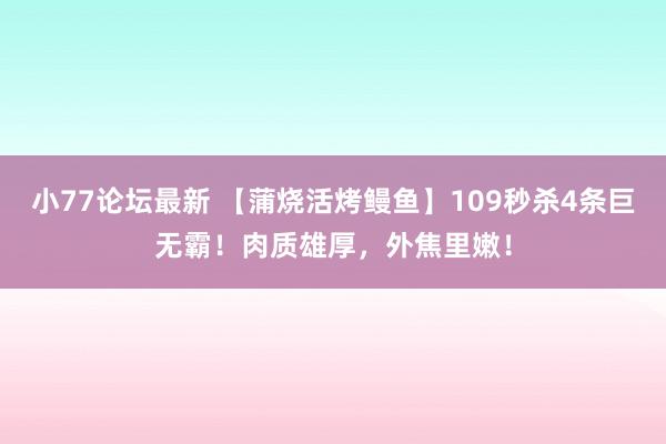 小77论坛最新 【蒲烧活烤鳗鱼】109秒杀4条巨无霸！肉质雄厚，外焦里嫩！