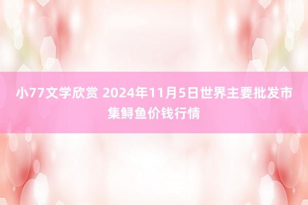 小77文学欣赏 2024年11月5日世界主要批发市集鲟鱼价钱行情