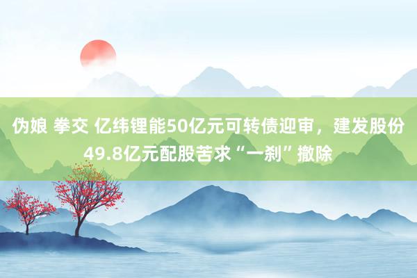 伪娘 拳交 亿纬锂能50亿元可转债迎审，建发股份49.8亿元配股苦求“一刹”撤除