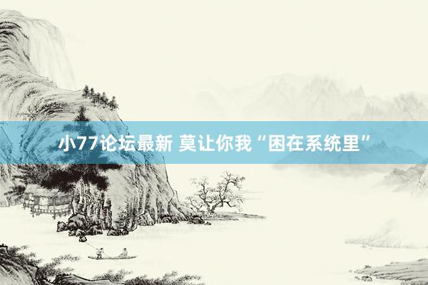 小77论坛最新 莫让你我“困在系统里”