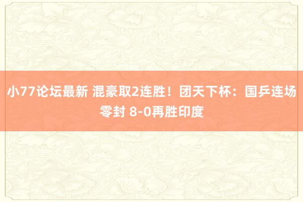 小77论坛最新 混豪取2连胜！团天下杯：国乒连场零封 8-0再胜印度