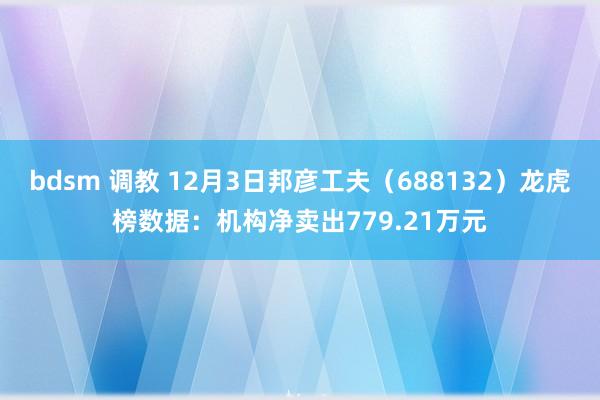 bdsm 调教 12月3日邦彦工夫(688132)龙虎榜数据:机构净卖出779.21万元