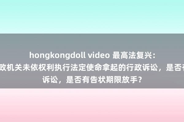 hongkongdoll video 最高法复兴:告状东谈主就行政机关未依权利执行法定使命拿起的行政诉讼,是否有告状期限放手?