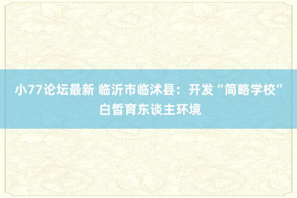 小77论坛最新 临沂市临沭县：开发“简略学校” 白皙育东谈主环境