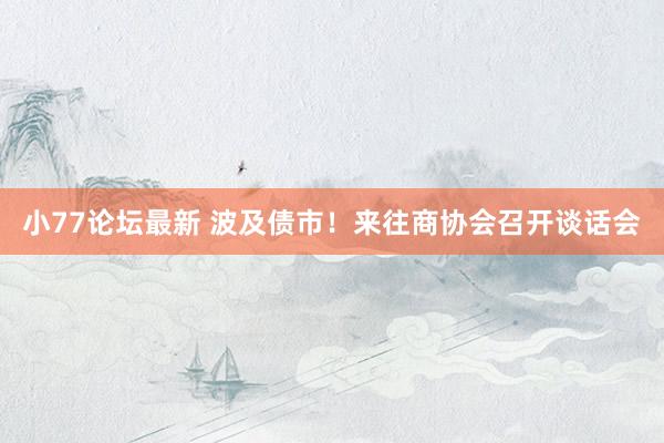 小77论坛最新 波及债市！来往商协会召开谈话会