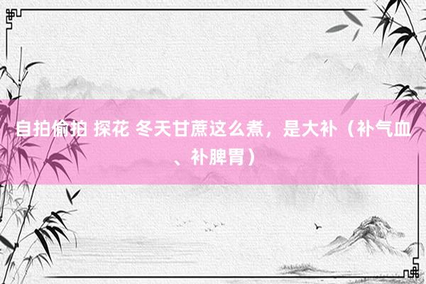 自拍偷拍 探花 冬天甘蔗这么煮,是大补(补气血、补脾胃)