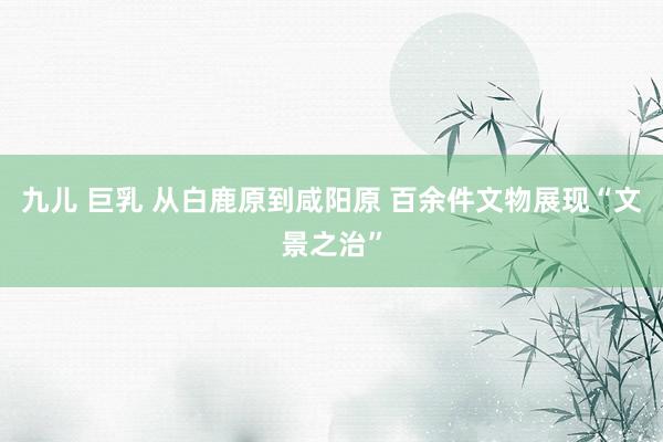 九儿 巨乳 从白鹿原到咸阳原 百余件文物展现“文景之治”