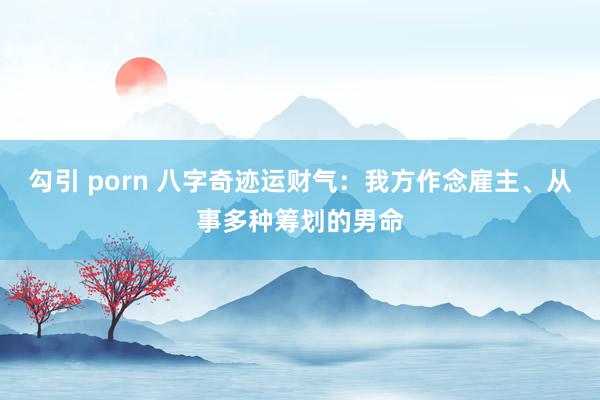 勾引 porn 八字奇迹运财气：我方作念雇主、从事多种筹划的男命