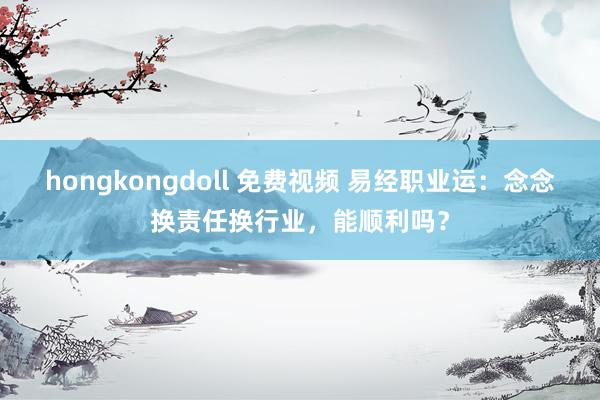 hongkongdoll 免费视频 易经职业运：念念换责任换行业，能顺利吗？
