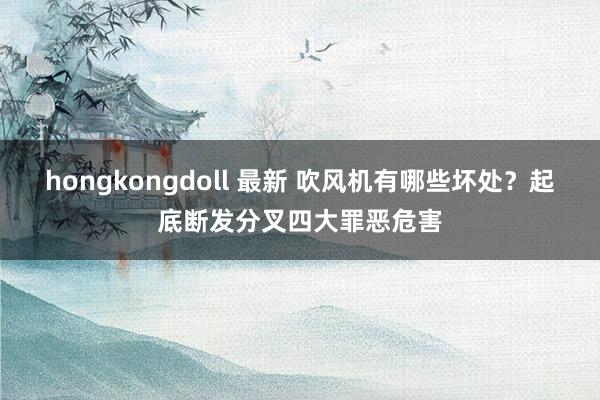 hongkongdoll 最新 吹风机有哪些坏处？起底断发分叉四大罪恶危害
