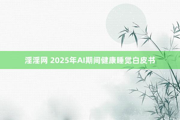 淫淫网 2025年AI期间健康睡觉白皮书