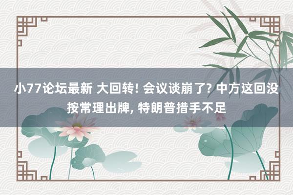 小77论坛最新 大回转! 会议谈崩了? 中方这回没按常理出牌， 特朗普措手不足