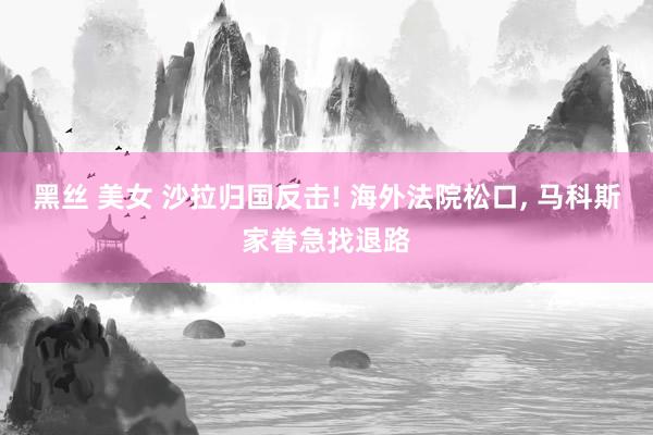 黑丝 美女 沙拉归国反击! 海外法院松口， 马科斯家眷急找退路