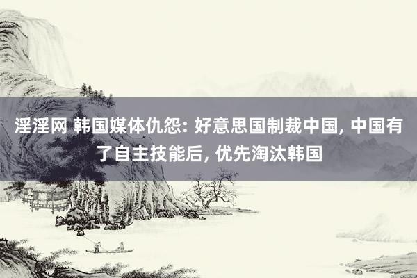 淫淫网 韩国媒体仇怨: 好意思国制裁中国， 中国有了自主技能后， 优先淘汰韩国