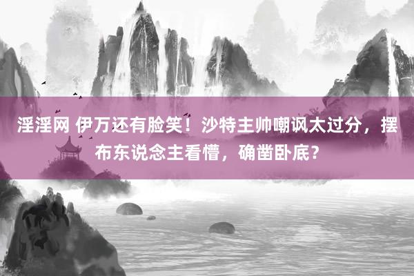 淫淫网 伊万还有脸笑！沙特主帅嘲讽太过分，摆布东说念主看懵，确凿卧底？