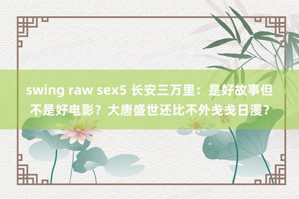 swing raw sex5 长安三万里：是好故事但不是好电影？大唐盛世还比不外戋戋日漫？