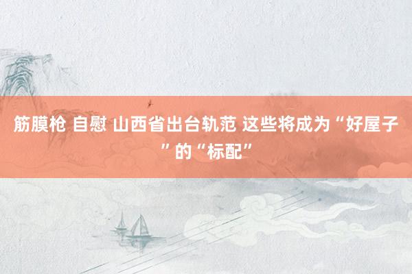 筋膜枪 自慰 山西省出台轨范 这些将成为“好屋子”的“标配”