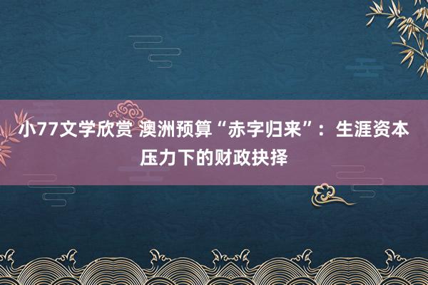 小77文学欣赏 澳洲预算“赤字归来”：生涯资本压力下的财政抉择