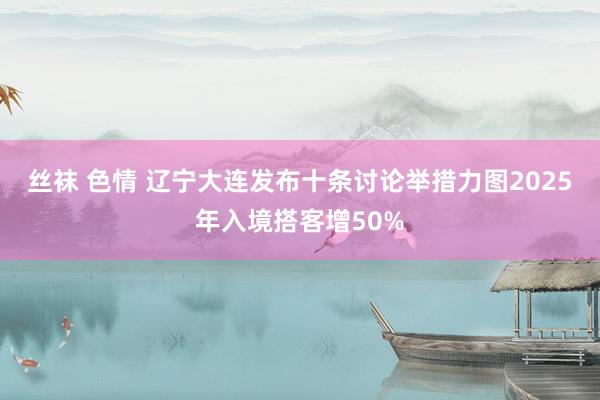 丝袜 色情 辽宁大连发布十条讨论举措力图2025年入境搭客增50%