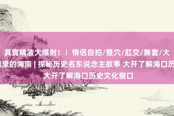真實精液大爆射！！情侶自拍/雙穴/肛交/無套/大量噴精 非遗里的海南 | 探秘历史名东说念主故事 大开了解海口历史文化窗口