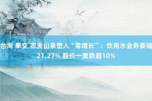 台灣 拳交 农夫山泉堕入“零增长”：饮用水业务萎缩21.27% 股价一度跌超10%