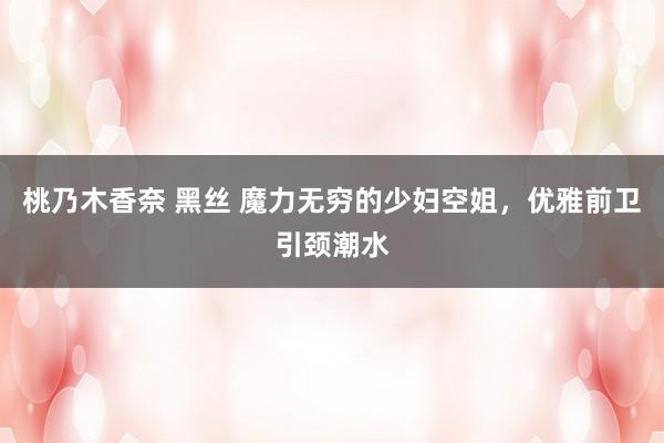 桃乃木香奈 黑丝 魔力无穷的少妇空姐，优雅前卫引颈潮水
