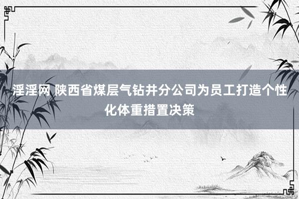 淫淫网 陕西省煤层气钻井分公司为员工打造个性化体重措置决策