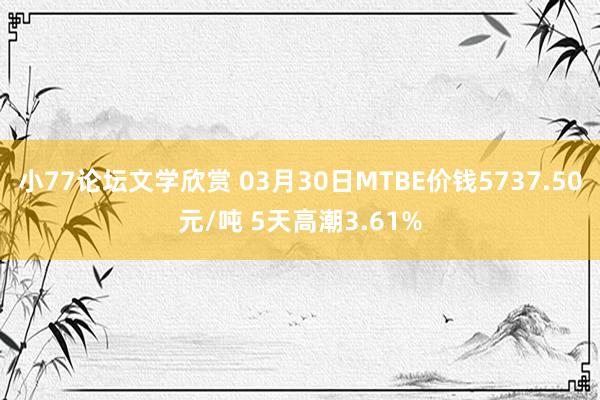 小77论坛文学欣赏 03月30日MTBE价钱5737.50元/吨 5天高潮3.61%
