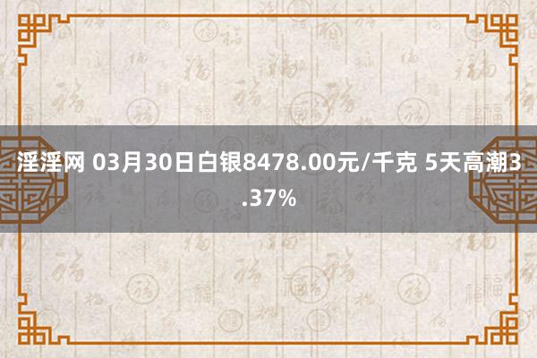 淫淫网 03月30日白银8478.00元/千克 5天高潮3.37%