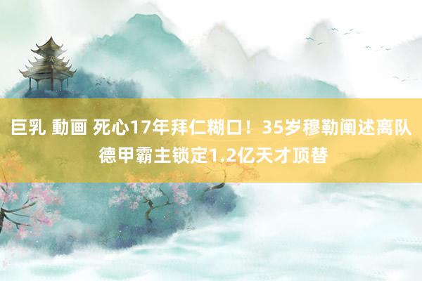 巨乳 動画 死心17年拜仁糊口！35岁穆勒阐述离队 德甲霸主锁定1.2亿天才顶替