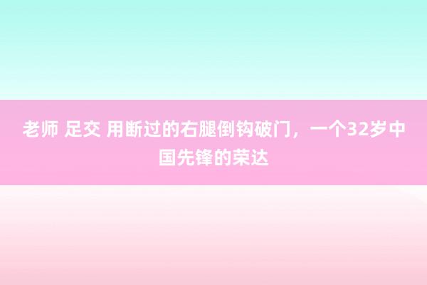 老师 足交 用断过的右腿倒钩破门，一个32岁中国先锋的荣达