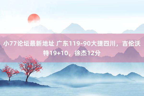 小77论坛最新地址 广东119-90大捷四川，吉伦沃特19+10，徐杰12分