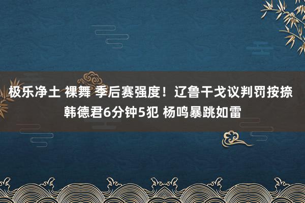 极乐净土 裸舞 季后赛强度！辽鲁干戈议判罚按捺 韩德君6分钟5犯 杨鸣暴跳如雷