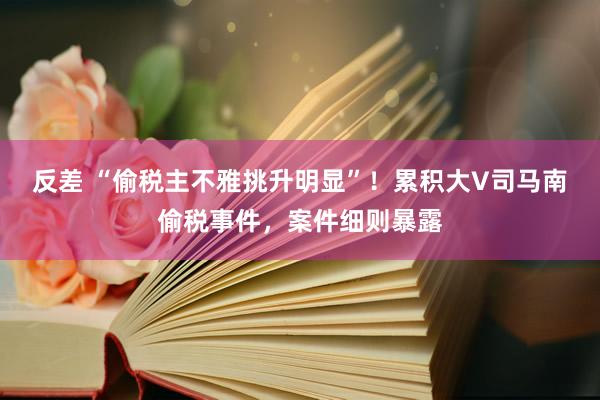 反差 “偷税主不雅挑升明显”！累积大V司马南偷税事件，案件细则暴露