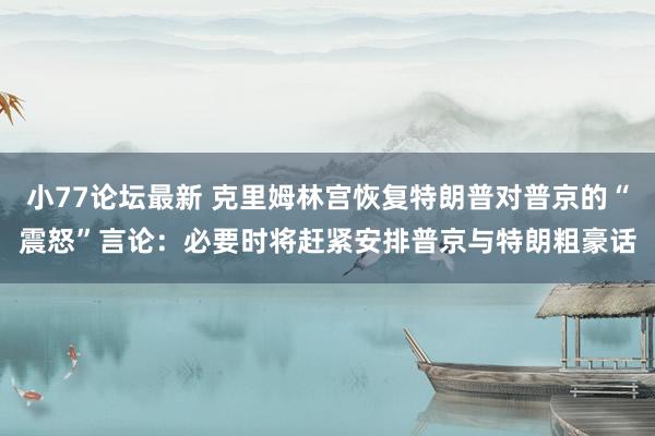小77论坛最新 克里姆林宫恢复特朗普对普京的“震怒”言论：必要时将赶紧安排普京与特朗粗豪话