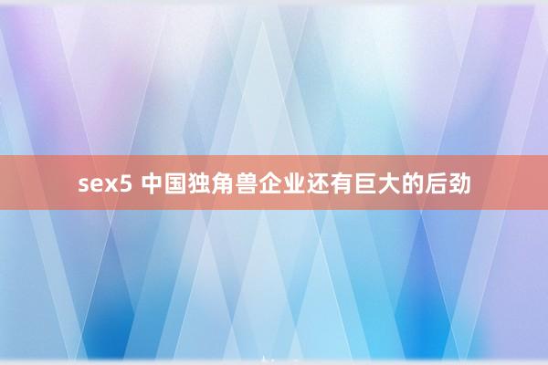 sex5 中国独角兽企业还有巨大的后劲