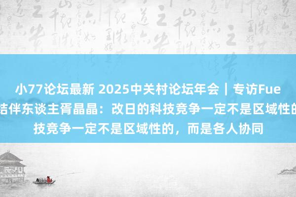 小77论坛最新 2025中关村论坛年会｜专访Fuel Ventures不断结伴东谈主胥晶晶：改日的科技竞争一定不是区域性的，而是各人协同