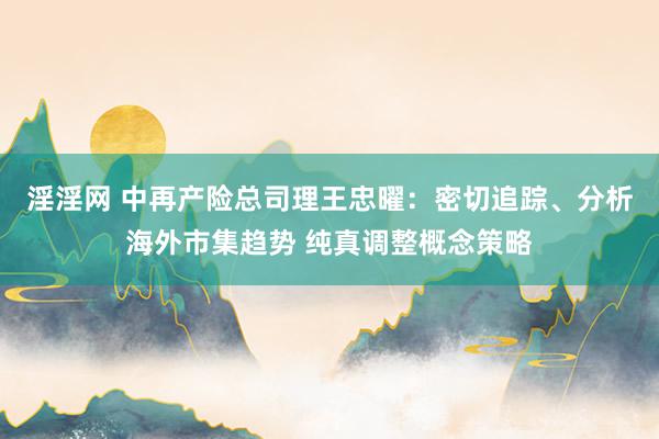 淫淫网 中再产险总司理王忠曜：密切追踪、分析海外市集趋势 纯真调整概念策略