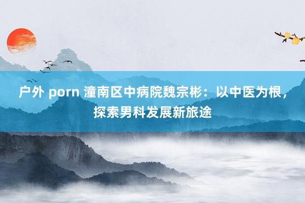 户外 porn 潼南区中病院魏宗彬：以中医为根，探索男科发展新旅途