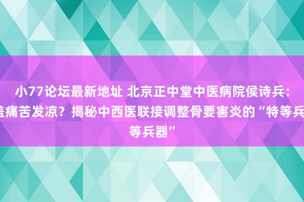 小77论坛最新地址 北京正中堂中医病院侯诗兵：膝盖痛苦发凉？揭秘中西医联接调整骨要害炎的“特等兵器”