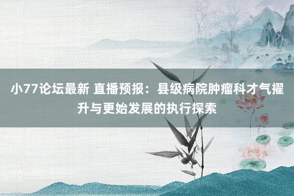 小77论坛最新 直播预报：县级病院肿瘤科才气擢升与更始发展的执行探索